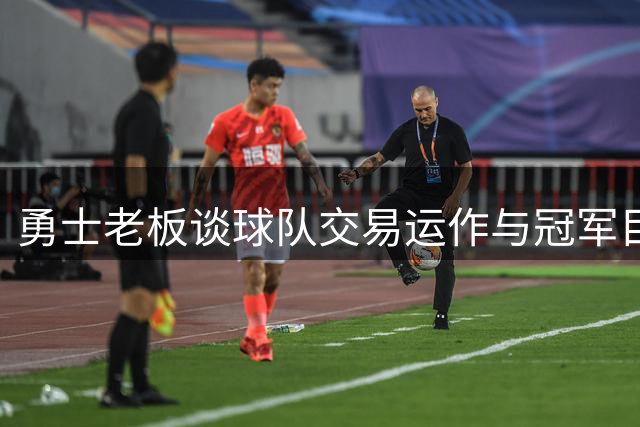 勇士老板谈球队交易运作与冠军目标