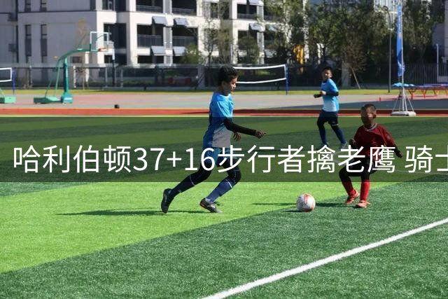 哈利伯顿37+16步行者擒老鹰 骑士加时险胜76人