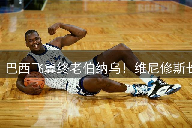 巴西飞翼终老伯纳乌！维尼修斯长约锁定皇马未来十年核心