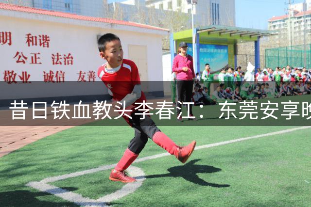 昔日铁血教头李春江：东莞安享晚年，家庭幸福成人生赢家