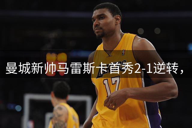 曼城新帅马雷斯卡首秀2-1逆转，战术整活功过参半