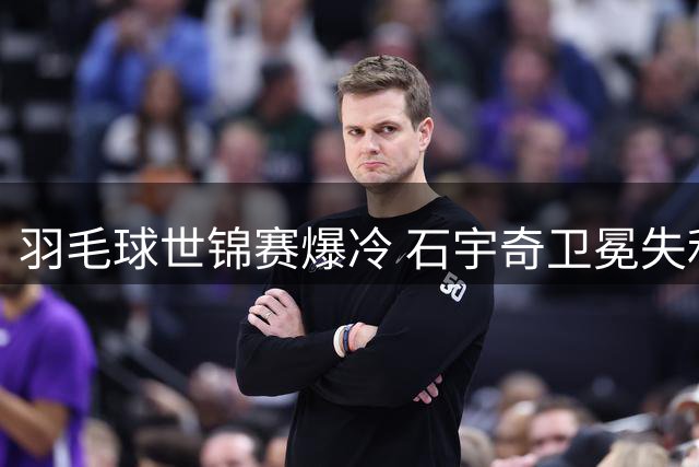 羽毛球世锦赛爆冷 石宇奇卫冕失利 中国男篮热身赛负新西兰