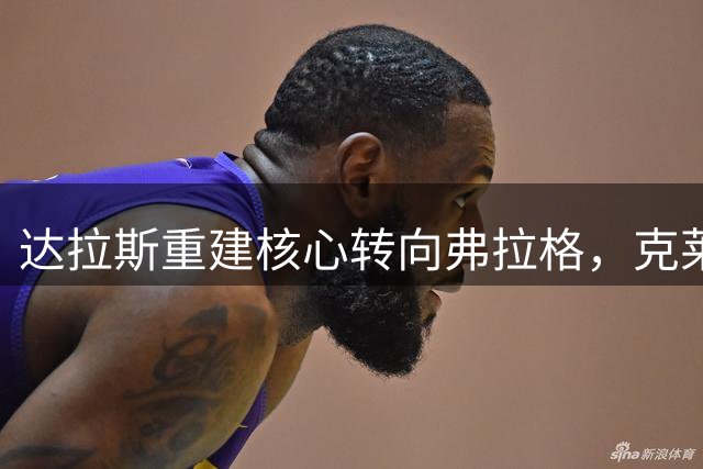 达拉斯重建核心转向弗拉格，克莱不在独行侠未来计划中