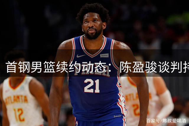 首钢男篮续约动态：陈盈骏谈判持续 范子铭留队前景明朗