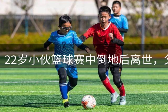 22岁小伙篮球赛中倒地后离世，父亲在直播中目睹，队友烧掉球衣球鞋称不再打球