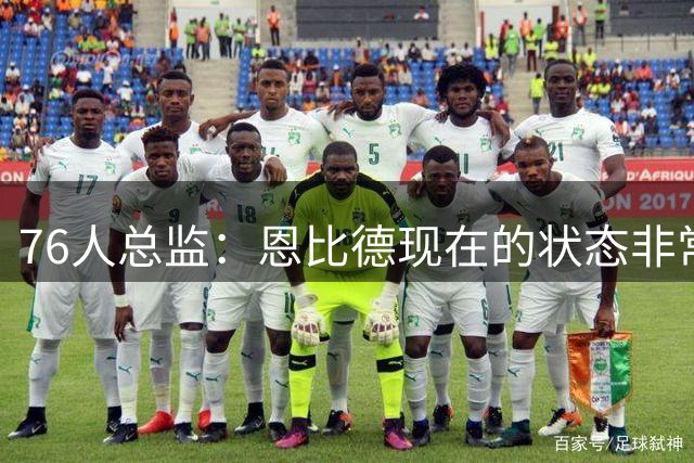 76人总监：恩比德现在的状态非常好，这是他几年来第一次如此艰苦
