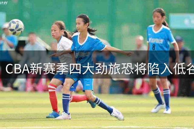 CBA新赛季四大劲旅恐将陷入低谷