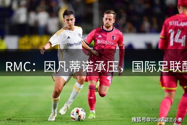RMC：因凡蒂诺承压，国际足联酝酿轮值主席制